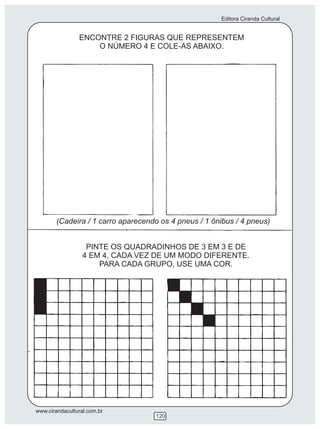 Editora Ciranda Cultural


                ENCONTRE 2 FIGURAS QUE REPRESENTEM
                    O NÚMERO 4 E COLE-AS ABAIXO.




       (Cadeira / 1 carro aparecendo os 4 pneus / 1 ônibus / 4 pneus)


                   PINTE OS QUADRADINHOS DE 3 EM 3 E DE
                  4 EM 4, CADA VEZ DE UM MODO DIFERENTE.
                      PARA CADA GRUPO, USE UMA COR.




www.cirandacultural.com.br
                                   120
 