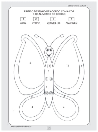 Editora Ciranda Cultural


                PINTE O DESENHO DE ACORDO COM A COR
                       E OS NÚMEROS DO CÓDIGO

              1                  2                 3            4
           AZUL              VERDE   VERMELHO              AMARELO




                       2
      1                                                     2
                                         2                                   1
                                         1


                                     2         2


                                     1

                                     2       2
                           3                           3
                                         1


                             4                         4




www.cirandacultural.com.br
                                         121
 
