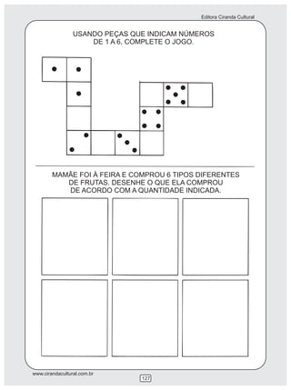Editora Ciranda Cultural


                 USANDO PEÇAS QUE INDICAM NÚMEROS
                     DE 1 A 6, COMPLETE O JOGO.




        MAMÃE FOI À FEIRA E COMPROU 6 TIPOS DIFERENTES
           DE FRUTAS. DESENHE O QUE ELA COMPROU
           DE ACORDO COM A QUANTIDADE INDICADA.




www.cirandacultural.com.br
                                127
 