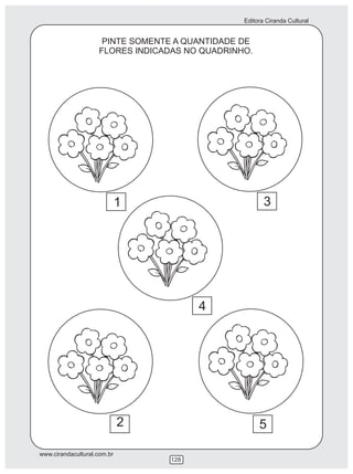 Editora Ciranda Cultural


                     PINTE SOMENTE A QUANTIDADE DE
                    FLORES INDICADAS NO QUADRINHO.




                             1                         3




                                        4




                             2                       5

www.cirandacultural.com.br
                                  128
 