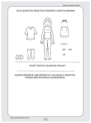 Editora Ciranda Cultural


        VEJA QUANTOS OBJETOS PODEMOS USAR NA MENINA.




                             VOCÊ CONTOU QUANTAS PEÇAS?



      AGORA DESENHE UMA BONECA E COLOQUE 9 OBJETOS.
             PODEM SER ROUPAS E ACESSÓRIOS.




www.cirandacultural.com.br
                                       145
 