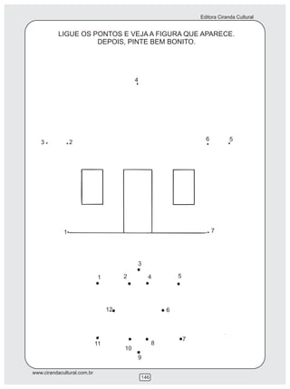 Editora Ciranda Cultural


           LIGUE OS PONTOS E VEJA A FIGURA QUE APARECE.
                     DEPOIS, PINTE BEM BONITO.




                                            4




                                                                        6          5
   3             2




             1                                                              7




                                            3

                             1         2          4           5




                                  12                      6



                                                                  7
                             11                       8
                                       10
                                            9

www.cirandacultural.com.br
                                                146
 