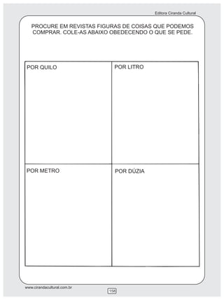 Editora Ciranda Cultural


   PROCURE EM REVISTAS FIGURAS DE COISAS QUE PODEMOS
   COMPRAR. COLE-AS ABAIXO OBEDECENDO O QUE SE PEDE.




POR QUILO                      POR LITRO




POR METRO                      POR DÚZIA




www.cirandacultural.com.br
                             158
 