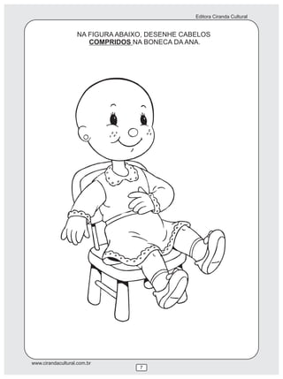 Editora Ciranda Cultural


                   NA FIGURA ABAIXO, DESENHE CABELOS
                      COMPRIDOS NA BONECA DA ANA.




www.cirandacultural.com.br
                                  7
 