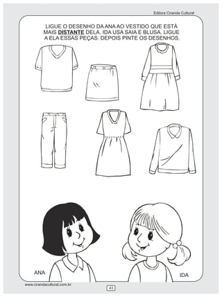 Editora Ciranda Cultural


          LIGUE O DESENHO DA ANA AO VESTIDO QUE ESTÁ
          MAIS DISTANTE DELA. IDA USA SAIA E BLUSA. LIGUE
          A ELA ESSAS PEÇAS. DEPOIS PINTE OS DESENHOS.




     ANA                                                      IDA
www.cirandacultural.com.br
                                43
 