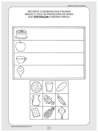Editora Ciranda Cultural


                   RECORTE O DESENHO DAS FIGURAS
                 ABAIXO E COLE NA PRATELEIRA DE MODO
                   QUE PERTENÇAM À MESMA FAMÍLIA.




www.cirandacultural.com.br
                                 83
 