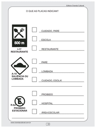 Editora Ciranda Cultural


                   O QUE AS PLACAS INDICAM?




                              CUIDADO, PARE


                              ESCOLA



    I-17                      RESTAURANTE
RESTAURANTE



                              PARE


                              LOMBADA
 A-18
 SALIÊNCIA OU
 LOMBADA
                              CUIDADO, ESOLA!




                              PROIBIDO


                              HOSPITAL
R-6a
   PROIBIDO
 ESTACIONAR
                              ÁREA ESCOLAR



www.cirandacultural.com.br
                                  89
 