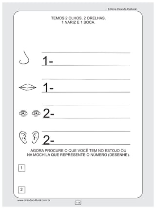 Editora Ciranda Cultural
www.cirandacultural.com.br
114
TEMOS 2 OLHOS, 2 ORELHAS,
1 NARIZ E 1 BOCA.
AGORA PROCURE O QUE VOCÊ TEM NO ESTOJO OU
NA MOCHILA QUE REPRESENTE O NÚMERO (DESENHE).
1
2
1-
1-
2-
2-
 