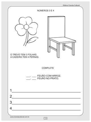 Editora Ciranda Cultural
www.cirandacultural.com.br
118
NÚMEROS 3 E 4
O TREVO TEM 3 FOLHAS.
A CADEIRA TEM 4 PERNAS.
COMPLETE
___, ___ FEIJÃO COM ARROZ.
___, ___ FEIJÃO NO PRATO.
1_________________________________
2_________________________________
3_________________________________
4_________________________________
 