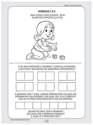 Editora Ciranda Cultural
www.cirandacultural.com.br
138
NÚMEROS 7 E 8
ANA JOGOU DOIS DADOS. VEJA
QUANTOS PONTOS ELA FEZ.
E SE ANA PINTASSE O DOMINÓ, COMO ELA PODERIA
COLOCAR 7 BOLINHAS DE MANEIRAS DIFERENTES?
A SEMANA TEM 7 DIAS. VAMOS PREENCHER OS DIAS DA
SEMANA NO CALENDÁRIO. EM QUAL DIA ELA COMEÇA?
USE AS LETRAS PARA INDICAR O DIA DA SEMANA.
QUANTOS DIAS TEM A SEMANA?
EM QUAL DIA A SEMANA COMEÇA?
E QUAL É O PRÓXIMO DIA ?
 