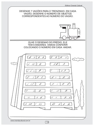 Editora Ciranda Cultural
www.cirandacultural.com.br
139
DESENHE 7 VAGÕES PARA O TRENZINHO. EM CADA
VAGÃO, DESENHE O NÚMERO DE OBJETOS
CORRESPONDENTES AO NÚMERO DO VAGÃO.
OLHE O DESENHO DO PRÉDIO. ELE
TEM 8 ANDARES. VAMOS CONFERIR
COLOCANDO O NÚMERO EM CADA ANDAR.
 
