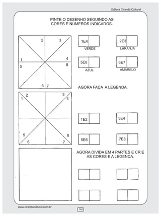 Editora Ciranda Cultural
www.cirandacultural.com.br
140
PINTE O DESENHO SEGUINDO AS
CORES E NÚMEROS INDICADOS.
AGORA FAÇA A LEGENDA.
AGORA DIVIDA EM 4 PARTES E CRIE
AS CORES E A LEGENDA.
1
2 3
4
5
6 7
8
1
2 3
4
5
6 7
8
1E4 2E3
5E8 6E7
1E2 3E4
5E6 7E8
VERDE LARANJA
AZUL AMARELO
 