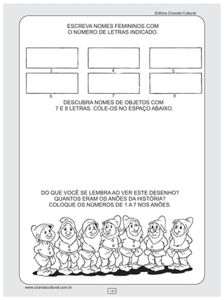 Editora Ciranda Cultural
www.cirandacultural.com.br
141
ESCREVA NOMES FEMININOS COM
O NÚMERO DE LETRAS INDICADO.
DESCUBRA NOMES DE OBJETOS COM
7 E 8 LETRAS. COLE-OS NO ESPAÇO ABAIXO.
DO QUE VOCÊ SE LEMBRA AO VER ESTE DESENHO?
QUANTOS ERAM OS ANÕES DA HISTÓRIA?
COLOQUE OS NÚMEROS DE 1 A 7 NOS ANÕES.
3 4 5
6 7 8
 