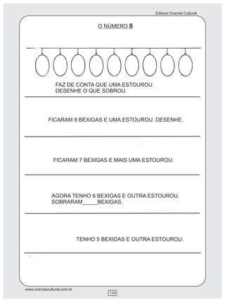 Editora Ciranda Cultural
www.cirandacultural.com.br
154
O NÚMERO 0
FAZ DE CONTA QUE UMA ESTOUROU.
DESENHE O QUE SOBROU.
FICARAM 8 BEXIGAS E UMA ESTOUROU. DESENHE.
FICARAM 7 BEXIGAS E MAIS UMA ESTOUROU.
AGORA TENHO 6 BEXIGAS E OUTRA ESTOUROU.
SOBRARAM_____BEXIGAS.
TENHO 5 BEXIGAS E OUTRA ESTOUROU.
 