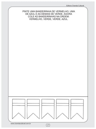 Editora Ciranda Cultural
www.cirandacultural.com.br
27
PINTE UMA BANDEIRINHA DE VERMELHO, UMA
DE AZUL E AS DEMAIS DE VERDE. AGORA
COLE AS BANDEIRINHAS NA ORDEM:
VERMELHO, VERDE, VERDE, AZUL.
 