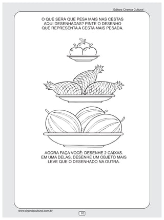 Editora Ciranda Cultural
www.cirandacultural.com.br
65
O QUE SERÁ QUE PESA MAIS NAS CESTAS
AQUI DESENHADAS? PINTE O DESENHO
QUE REPRESENTA A CESTA MAIS PESADA.
AGORA FAÇA VOCÊ: DESENHE 2 CAIXAS.
EM UMA DELAS, DESENHE UM OBJETO MAIS
LEVE QUE O DESENHADO NA OUTRA.
 