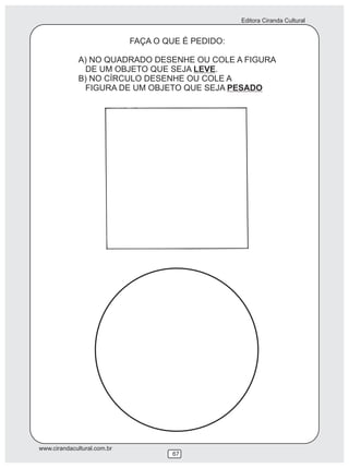 Editora Ciranda Cultural
www.cirandacultural.com.br
67
FAÇA O QUE É PEDIDO:
A) NO QUADRADO DESENHE OU COLE A FIGURA
DE UM OBJETO QUE SEJA LEVE.
B) NO CÍRCULO DESENHE OU COLE A
FIGURA DE UM OBJETO QUE SEJA PESADO
 