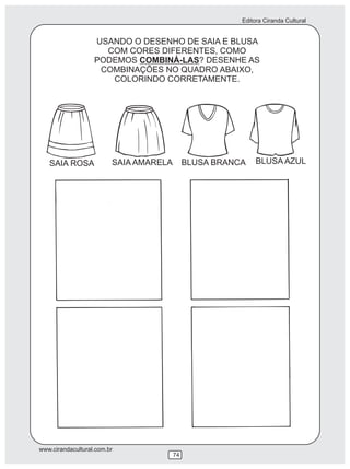 Editora Ciranda Cultural
www.cirandacultural.com.br
74
USANDO O DESENHO DE SAIA E BLUSA
COM CORES DIFERENTES, COMO
PODEMOS COMBINÁ-LAS? DESENHE AS
COMBINAÇÕES NO QUADRO ABAIXO,
COLORINDO CORRETAMENTE.
SAIA ROSA SAIA AMARELA BLUSA BRANCA BLUSA AZUL
 
