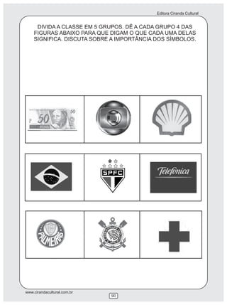 Editora Ciranda Cultural
www.cirandacultural.com.br
90
DIVIDA A CLASSE EM 5 GRUPOS. DÊ A CADA GRUPO 4 DAS
FIGURAS ABAIXO PARA QUE DIGAM O QUE CADA UMA DELAS
SIGNIFICA. DISCUTA SOBRE A IMPORTÂNCIA DOS SÍMBOLOS.
 