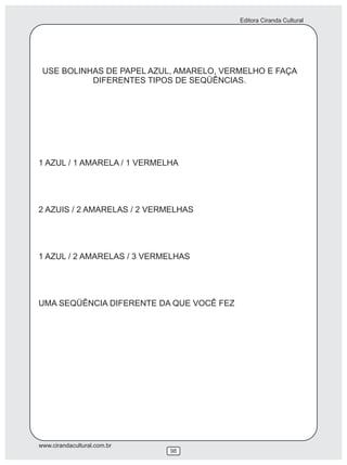 Editora Ciranda Cultural
www.cirandacultural.com.br
98
USE BOLINHAS DE PAPEL AZUL, AMARELO, VERMELHO E FAÇA
DIFERENTES TIPOS DE SEQÜÊNCIAS.
1 AZUL / 1 AMARELA / 1 VERMELHA
2 AZUIS / 2 AMARELAS / 2 VERMELHAS
1 AZUL / 2 AMARELAS / 3 VERMELHAS
UMA SEQÜÊNCIA DIFERENTE DA QUE VOCÊ FEZ
 