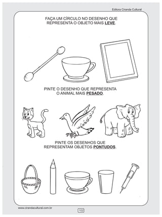 Editora Ciranda Cultural
www.cirandacultural.com.br
102
FAÇA UM CÍRCULO NO DESENHO QUE
REPRESENTA O OBJETO MAIS LEVE.
PINTE O DESENHO QUE REPRESENTA
O ANIMAL MAIS PESADO.
PINTE OS DESENHOS QUE
REPRESENTAM OBJETOS PONTUDOS.
 