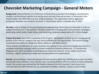 Chevrolet Marketing Campaign - General Motors
Background: General Motors is an American multinational corporation that designs, manufactures,
markets, and distributes vehicles and vehicle parts and sells financial services. In Venezuela is the
market leader with 46% SOM and over 3,000 employees. The organization had an aggressive
production Schedule and needed it to launch 7 new vehicles within a calendar year in 2007.
My Role: I was in charge of conceptualizing and implementing a Brand plan for Chevrolet in order to
support the launch of 7 new vehicles. The plan comprised marketing and communication campaigns,
advertising, social media, trade shows, and marketing collaterals supported by $17 million Budget.
Project Overview: Due to the complexity of the Project, I developed a product launch strategy giving
priority to the vehicles category that was more profitable for the Organization. The launch strategy
comprised three different categories: Minor, Medium, and Major launch.
Those vehicles considered to be major launches were going to have allocated enough resources for a
complete marketing campaign which included traditional marketing (Billboards, TV commercials,
Magazine and radio) and digital marketing (social media and website). As for medium and minor
launches, a digital marketing strategy was conceptualized and implemented.
Results: General Motors Venezuela became the first country within the LATAM group to ever launched
successfully seven vehicles in one calendar year, increasing SOM by 17%. As a result of these impressive
results, the country was selected by GM Global to become the first country in Latin America to
commercialize the GM Premium line up comprised of Cadillac, Hummer, Camaro, and Corvette.
 