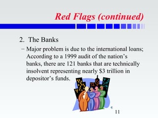 Red Flags (continued)

2. The Banks
– Major problem is due to the international loans;
  According to a 1999 audit of the nation’s
  banks, there are 121 banks that are technically
  insolvent representing nearly $3 trillion in
  depositor’s funds.




                                      11
 