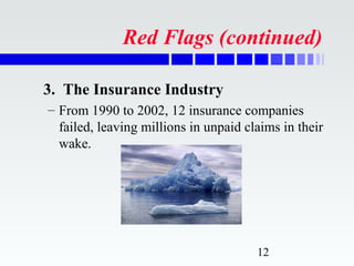 Red Flags (continued)

3. The Insurance Industry
– From 1990 to 2002, 12 insurance companies
  failed, leaving millions in unpaid claims in their
  wake.




                                       12
 