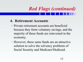 Red Flags (continued)

4. Retirement Accounts
– Private retirement accounts are beneficial
  because they form voluntary savings, and the
  majority of these funds are reinvested in the
  economy.
– However, these same funds are an attractive
  solution to solve the solvency problems of
  Social Security and Medicare/Medicaid.

                                     13
 