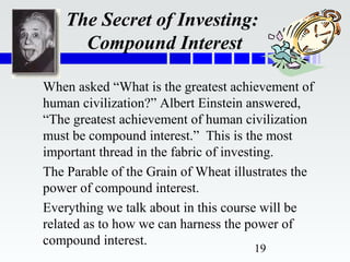 The Secret of Investing:
      Compound Interest

When asked “What is the greatest achievement of
human civilization?” Albert Einstein answered,
“The greatest achievement of human civilization
must be compound interest.” This is the most
important thread in the fabric of investing.
The Parable of the Grain of Wheat illustrates the
power of compound interest.
Everything we talk about in this course will be
related as to how we can harness the power of
compound interest.
                                      19
 