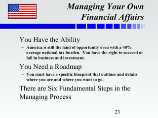 Managing Your Own
                          Financial Affairs

You Have the Ability
– America is still the land of opportunity even with a 40%
  average national tax burden. You have the right to succeed or
  fail in business and investment.

You Need a Roadmap
– You must have a specific blueprint that outlines and details
  where you are and where you want to go.

There are Six Fundamental Steps in the
Managing Process

                                                 23
 