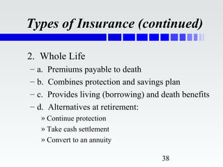 Types of Insurance (continued)

2. Whole Life
–   a.   Premiums payable to death
–   b.   Combines protection and savings plan
–   c.   Provides living (borrowing) and death benefits
–   d.   Alternatives at retirement:
     » Continue protection
     » Take cash settlement
     » Convert to an annuity

                                         38
 