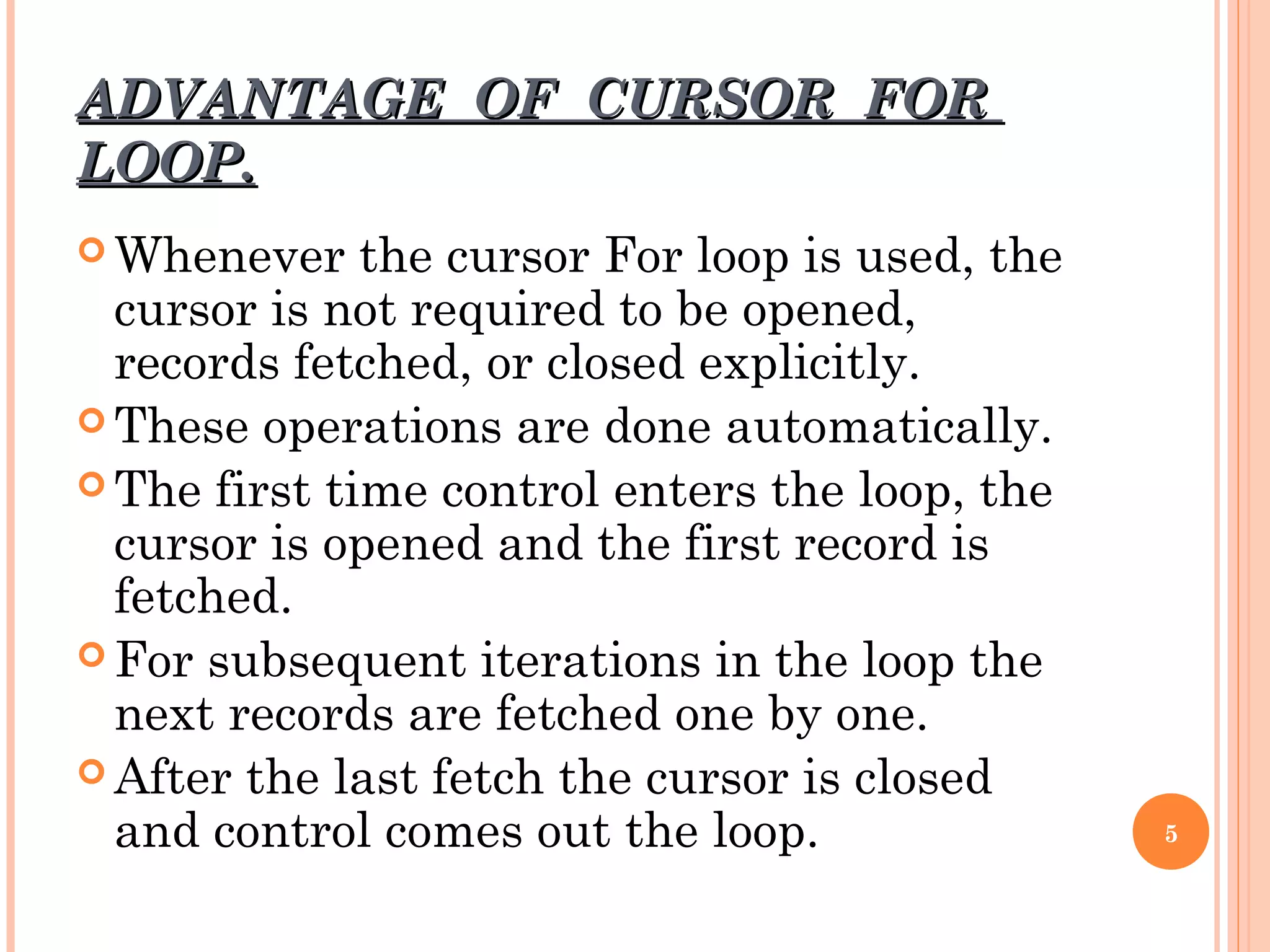 ADVANTAGE OF CURSOR FORADVANTAGE OF CURSOR FOR
LOOP.LOOP.
 Whenever the cursor For loop is used, the
cursor is not required to be opened,
records fetched, or closed explicitly.
 These operations are done automatically.
 The first time control enters the loop, the
cursor is opened and the first record is
fetched.
 For subsequent iterations in the loop the
next records are fetched one by one.
 After the last fetch the cursor is closed
and control comes out the loop. 5
 