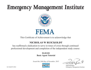 Emergency Management Institute
This Certificate of Achievement is to acknowledge that
has reaffirmed a dedication to serve in times of crisis through continued
professional development and completion of the independent study course:
Tony Russell
Superintendent
Emergency Management Institute
NICHOLAS W RUICKOLDT
IS-01101
Basic Agent Tutorial
Issued this 24th Day of November, 2015
0.3 IACET CEU
 