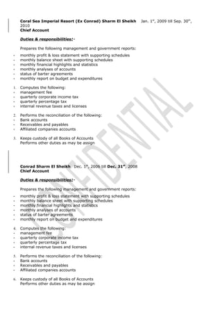 Coral Sea Imperial Resort (Ex Conrad) Sharm El Sheikh Jan. 1st
, 2009 till Sep. 30th
,
2010
Chief Account
Duties & responsibilities:-
Prepares the following management and government reports:
- monthly profit & loss statement with supporting schedules
- monthly balance sheet with supporting schedules
- monthly financial highlights and statistics
- monthly analyses of accounts
- status of barter agreements
- monthly report on budget and expenditures
1. Computes the following:
- management fee
- quarterly corporate income tax
- quarterly percentage tax
- internal revenue taxes and licenses
2. Performs the reconciliation of the following:
- Bank accounts
- Receivables and payables
- Affiliated companies accounts
3. Keeps custody of all Books of Accounts
Performs other duties as may be assign
Conrad Sharm El Sheikh Dec. 1st
, 2006 till Dec. 31st
, 2008
Chief Account
Duties & responsibilities:-
Prepares the following management and government reports:
- monthly profit & loss statement with supporting schedules
- monthly balance sheet with supporting schedules
- monthly financial highlights and statistics
- monthly analyses of accounts
- status of barter agreements
- monthly report on budget and expenditures
4. Computes the following:
- management fee
- quarterly corporate income tax
- quarterly percentage tax
- internal revenue taxes and licenses
5. Performs the reconciliation of the following:
- Bank accounts
- Receivables and payables
- Affiliated companies accounts
6. Keeps custody of all Books of Accounts
Performs other duties as may be assign
 