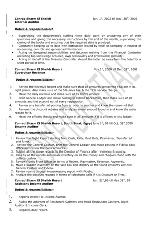 Conrad Sharm El Sheikh Jan. 1st
, 2002 till Nov. 30th
, 2006
Internal Auditor
Duties & responsibilities:-
• Supervising the department’s staffing their daily work by answering any of their
questions and giving the necessary instructions by the end of the month, supervising the
closing of the books and ensuring that the required date is provided.
• Constantly keeping up to date with instruction issued by hotel or company in respect of
accounting, controls and general administration.
• Acting on delegated responsibilities and decision making from the Financial Controller
according top knowledge acquired, own personality and professional maturity.
• Acting on behalf of the Financial Controller should the latter be away from the hotel for a
short period of time.
Conrad Sharm El Sheikh Resort Nov.1st
, 2000 till Dec. 31st
, 2001
Supervisor Revenue
Duties & responsibilities:-
1. Review the Revenue Report and make sure that all amounts concerning F&B are in its
right places. Also make sure of the 5% sales tax & the 12% service charge.
2. Make the daily revenue and make sure of its entire amount.
3. Print General Ledger and make posting in Fidelio Back Office, then make sure of all
amounts and the account no. of every registration.
4. Review any transferred posting from a room to another and know the reason of that.
5. Reviews the discount rebates and analyzes every amount found in and know the main
reason for it.
6. Make the officers checks and make sure of all amounts if it is officers or city ledger.
Conrad Sharm El Sheikh Resort, South Sinai, Egypt June 1st
, 99 till Oct. 31st
.2000
Income Auditor
Duties & responsibilities:-
1. Review the Night Report starting from Cash, Rate, Paid Outs, Paymaster, Transferred
and Amex.
2. Review the General Cashier, print the General Ledger and make posting in Fidelio Back
Office and review the bank amounts.
3. Submit all the above reports to the Director of Finance after reviewing & signing.
4. Pass by all the outlets and make inventory on all the money and cheques found with the
outlet’s cashier.
5. Review Fidelio Front Office on terms of Rooms, Paymaster, Revenue, Payments.
6. Make a sudden inventory on the safe box and identify all the found amounts with the
General Cashier and Fidelio.
7. Review rooms through Housekeeping report with Fidelio.
8. Analyze the discount rebates in terms of telephone calls if it is Discount or Tries.
Conrad Sharm El Sheikh Resort Jan. 21st
,99 till May 31st
, 99
Assistant Income Auditor
Duties & responsibilities:-
1. Reports directly to Income Auditor.
2. Audits the activities of Restaurant Cashiers and Head Restaurant Cashiers, Night
Auditor & Income Clerk.
3. Prepares daily report.
 
