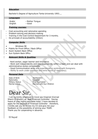 Education
Bachelor’s Degree of Agriculture Tanta University 1993.
Languages
Arabic - Mother Tongue
English - Good
Training courses:
- Cost accounting and rationalize spending
- Problem-solving and decision-making
- Training in the Cost Control Department for 3 months.
- Oz principle of accountability (Hilton)
Computer Skills
• Windows 98
• Fidelio for Front Office / Back Office
• Acom System Back Office
• Sun System Back Office
Relevant Skills & Qualities
- Hard worker, eager learner and innovative.
- Work well independently and interdependently within a team and can deal with
administrative duties competently.
- Good Communication skills and experienced in working with foreigners.
- Ability to work under pressure and extra hours (if necessary).
Personal Data
Date of Birth : 25/04/1971
Nationality : Egyptian
Military Statue : Final Exempted
Marital status : Married with four children
Dear Sir,
I am currently employed in Coral sea Imperial (Conrad
Sharm El Sheikh) as Asst Financial Controller having
heard of your highly reputable hotel, I have decided to
apply for the position of Financial Controller therefore,
I kindly ask you to review my CV and give me your
feedback on the possibility of joining your TEAM.
Thank you for cooperating in advance.
El Sayed
 