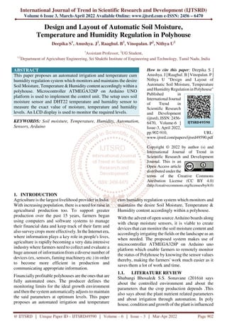 International Journal of Trend in Scientific Research and Development (IJTSRD)
Volume 6 Issue 3, March-April 2022 Available Online: www.ijtsrd.com e-ISSN: 2456 – 6470
@ IJTSRD | Unique Paper ID – IJTSRD49590 | Volume – 6 | Issue – 3 | Mar-Apr 2022 Page 902
Design and Layout of Automatic Soil Moisture,
Temperature and Humidity Regulation in Polyhouse
Deepika S1
, Anushya. J2
, Raaghul. B2
, Vinopalan. P2
, Nithya U2
1
Assistant Professor, 2
UG Student,
1,2
Department of Agriculture Engineering, Sri Shakthi Institute of Engineering and Technology, Tamil Nadu, India
ABSTRACT
This paper proposes an automated irrigation and temperature cum
humidity regulation system which monitors and maintains the desire
Soil Moisture, Temperature & Humidity content accordingly within a
polyhouse. Microcontroller ATMEGA328P on Arduino UNO
platform is used to implement the control unit. The setup uses soil
moisture sensor and DHT22 temperature and humidity sensor to
measure the exact value of moisture, temperature and humidity
levels. An LCD display is used to monitor the required levels.
KEYWORDS: Soil moisture, Temperature, Humidity, Automation,
Sensors, Arduino
How to cite this paper: Deepika S |
Anushya. J | Raaghul. B | Vinopalan. P |
Nithya U "Design and Layout of
Automatic Soil Moisture, Temperature
and Humidity Regulation in Polyhouse"
Published in
International Journal
of Trend in
Scientific Research
and Development
(ijtsrd), ISSN: 2456-
6470, Volume-6 |
Issue-3, April 2022,
pp.902-910, URL:
www.ijtsrd.com/papers/ijtsrd49590.pdf
Copyright © 2022 by author (s) and
International Journal of Trend in
Scientific Research and Development
Journal. This is an
Open Access article
distributed under the
terms of the Creative Commons
Attribution License (CC BY 4.0)
(http://creativecommons.org/licenses/by/4.0)
1. INTRODUCTION
Agriculture is the largest livelihood provider in India.
With increasing population, there is a need for raise in
agricultural production too. To support greater
production over the past 15 years, farmers began
using computers and software systems to manage
their financial data and keep track of their farm and
also survey crops more effectively. In the Internet era,
where information plays a key role in people's lives,
agriculture is rapidly becoming a very data intensive
industry where farmers need to collect and evaluate a
huge amount of information from a diverse number of
devices (ex, sensors, faming machinery etc.) in order
to become more efficient in production and
communicating appropriate information.
Financially profitable polyhouses are the ones that are
fully automated ones. The producer defines the
monitoring limits for the ideal growth environment
and then the system automatically adjusts to maintain
the said parameters at optimum levels. This paper
proposes an automated irrigation and temperature
cum humidity regulation system which monitors and
maintains the desire Soil Moisture, Temperature &
Humidity content accordingly within a polyhouse.
With the advent of open source Arduino boards along
with cheap moisture sensors, it is viable to create
devices that can monitor the soil moisture content and
accordingly irrigating the fields or the landscape as an
when needed. The proposed system makes use of
microcontroller ATMEGA328P on Arduino uno
platform which enable farmers to remotely monitor
the status of Polyhouse by knowing the sensor values
thereby, making the farmers' work much easier as it
saves them a lot of work and time.
1.1. LITERATURE REVIEW
Shubangi Bhosale& S.S. Sonavane (2016)it says
about the controlled environment and about the
parameters that the crop production depends .This
also says about the plant nutrient related parameters
and about irrigation through automation. In poly
house, condition and growth of the plant is influenced
IJTSRD49590
 