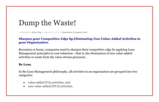 Dump the Waste!
Contributed by Allan Ung on January 22, 2015 in Operations & Supply Chain
Sharpen your Competitive Edge by Eliminating Non-Value-Added Activities in
your Organization.
Recession or boom, companies need to sharpen their competitive edge by applying Lean
Management principles to cost reduction – that is, the elimination of non-value-added
activities or waste from the value stream processes.
Be Lean
In the Lean Management philosophy, all activities in an organization are grouped into two
categories:
 value-added (VA) activities, and
 non-value-added (NVA) activities.
 