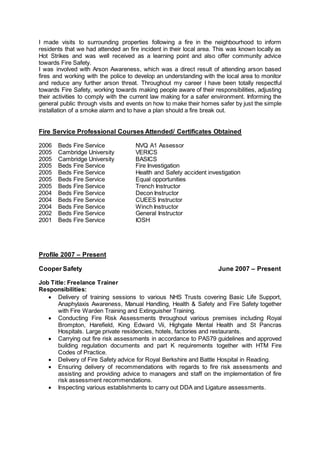 I made visits to surrounding properties following a fire in the neighbourhood to inform 
residents that we had attended an fire incident in their local area. This was known locally as 
Hot Strikes and was well received as a learning point and also offer community advice 
towards Fire Safety. 
I was involved with Arson Awareness, which was a direct result of attending arson based 
fires and working with the police to develop an understanding with the local area to monitor 
and reduce any further arson threat. Throughout my career I have been totally respectful 
towards Fire Safety, working towards making people aware of their responsibilities, adjusting 
their activities to comply with the current law making for a safer environment. Informing the 
general public through visits and events on how to make their homes safer by just the simple 
installation of a smoke alarm and to have a plan should a fire break out. 
Fire Service Professional Courses Attended/ Certificates Obtained 
2006 Beds Fire Service NVQ A1 Assessor 
2005 Cambridge University VERICS 
2005 Cambridge University BASICS 
2005 Beds Fire Service Fire Investigation 
2005 Beds Fire Service Health and Safety accident investigation 
2005 Beds Fire Service Equal opportunities 
2005 Beds Fire Service Trench Instructor 
2004 Beds Fire Service Decon Instructor 
2004 Beds Fire Service CUEES Instructor 
2004 Beds Fire Service Winch Instructor 
2002 Beds Fire Service General Instructor 
2001 Beds Fire Service IOSH 
Profile 2007 – Present 
Cooper Safety June 2007 – Present 
Job Title: Freelance Trainer 
Responsibilities: 
 Delivery of training sessions to various NHS Trusts covering Basic Life Support, 
Anaphylaxis Awareness, Manual Handling, Health & Safety and Fire Safety together 
with Fire Warden Training and Extinguisher Training. 
 Conducting Fire Risk Assessments throughout various premises including Royal 
Brompton, Harefield, King Edward Vii, Highgate Mental Health and St Pancras 
Hospitals. Large private residencies, hotels, factories and restaurants. 
 Carrying out fire risk assessments in accordance to PAS79 guidelines and approved 
building regulation documents and part K requirements together with HTM Fire 
Codes of Practice. 
 Delivery of Fire Safety advice for Royal Berkshire and Battle Hospital in Reading. 
 Ensuring delivery of recommendations with regards to fire risk assessments and 
assisting and providing advice to managers and staff on the implementation of fire 
risk assessment recommendations. 
 Inspecting various establishments to carry out DDA and Ligature assessments. 
 
