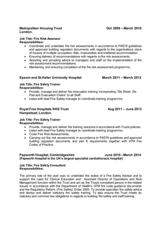 Metropolitan Housing Trust Oct 2009 – March 2010 
London. 
Job Title: Fire Risk Assessor 
Responsibilities: 
 Coordinate and undertake fire risk assessments in accordance to PAS79 guidelines 
and approved building regulation documents with regards to the organisations stock 
of houses of multiple occupation, flats, maisonettes and sheltered accommodation. 
 Ensuring delivery of recommendations with regards to fire risk assessments. 
 Assisting and providing advice to managers and staff on the implementation of fire 
risk assessment recommendations. 
 Maintaining and ensuring completion of the fire risk assessment programme. 
Epsom and St.Helier University Hospital March 2011 – March 2012 
Job Title: Fire Safety Trainer 
Responsibilities: 
 Provide, manage and deliver fire evacuation training incorporating “Ski Sheet, Ski 
Pad and Evacuation Chairs” to all Staff. 
 Liaise with lead Fire Safety manager to coordinate training programme. 
Royal Free Hospitals NHS Trust Aug 2011 – June 2013 
Hampstead, London. 
Job Title: Fire Safety Trainer 
Responsibilities: 
 Provide, manage and deliver fire training sessions in accordance with Trusts policies. 
 Liaise with lead Fire Safety manager to coordinate training programme. 
 Cover Fire Risk Assessments. 
 Carrying out fire risk assessments in accordance to PAS79 guidelines and approved 
building regulation documents and part K requirements together with HTM Fire 
Codes of Practice. 
Papworth Hospital, Cambridgeshire June 2010 - March 2014 
(Papworth Hospital is the UK's largest specialist cardiothoracic hospital) 
Job Title: Fire Safety Consultant 
Responsibilities: 
The primary role of the post was to undertake the duties of a Fire Safety Adviser and to 
support the Lead for Clinical Education and Assistant Director of Operations and Risk 
Management function within the Trust and act as the Trusts competent person in fire related 
issues in accordance with the Department of Health’s HTM fire code guidance documents 
and the Regulatory Reform (Fire Safety) Order 2005. To provide specialist fire safety advice 
and devise and deliver statutory fire safety training. To also ensure the Trust meets its 
statutory and common law obligations in regards to building fire safety and staff training. 
 