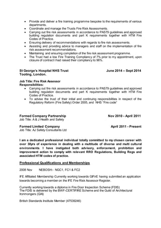  Provide and deliver a fire training programme bespoke to the requirements of various 
departments. 
 Coordinate and manage the Trusts Fire Risk Assessments. 
 Carrying out fire risk assessments in accordance to PAS79 guidelines and approved 
building regulation documents and part K requirements together with HTM Fire 
Codes of Practice. 
 Ensuring delivery of recommendations with regards to fire risk assessments. 
 Assisting and providing advice to managers and staff on the implementation of fire 
risk assessment recommendations. 
 Maintaining and ensuring completion of the fire risk assessment programme. 
 The Trust had a low Fire Training Compliancy of 7% prior to my appointment, upon 
closure of contract I had raised their compliancy to 96%. 
St George’s Hospital NHS Trust June 2014 – Sept 2014 
Tooting, London. 
Job Title: Fire Risk Assessor 
Responsibilities: 
 Carrying out fire risk assessments in accordance to PAS79 guidelines and approved 
building regulation documents and part K requirements together with HTM Fire 
Codes of Practice. 
 To advise the trust of their initial and continuing responsibilities in respect of the 
Regulatory Reform (Fire Safety) Order 2005, and NHS “Fire code” 
Formed Company Partnership Nov 2010 - April 2011 
Job Title: A & J Health and Safety 
Formed Limited Company April 2011 - Present 
Job Title: AJ Safety Consultants Ltd 
I am a dedicated professional individual totally committed to my chosen career with 
over 30yrs of experience in dealing with a multitude of diverse and multi cultural 
environments. I have instigated both advisory, enforcement, prohibition and 
improvement action to comply with relevant RRO Regulations, Building Regs and 
associated HTM codes of practice. 
Professional Qualifications and Memberships 
2008 Nov NEBOSH:- NGC1, FC1 & FC2 
IFE Affiliated Membership Currently working towards GIFirE having submitted an application 
towards becoming a member on the IFE Fire Risk Assessor Register. 
Currently working towards a diploma in Fire Door Inspection Scheme (FDIS) 
The FDIS is delivered by the BWF-CERTIFIRE Scheme and the Guild of Architectural 
Ironmongers (GAI) 
British Standards Institute Member (47539246) 
 
