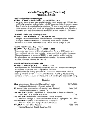 Melinda Torrey Payne (Continue)
Procurement Clerk
Food Service Operation Manager
US NAVY – Naval Station Everett, WA 11/2009-11/2011
- Managed and operated food service establishment feeding over 300 patrons. -
- Led food preparation and sanitation with 96% avg. sanitation inspection score.
- Coordinated and executed foreign relations VIP events for over 350 guests.
- Implemented training and employee recognition programs for over 33 sailors.
- Achieved zero audit discrepancies with $750K annual budget, $117K asset.
Facilitator Leadership Training School
US NAVY – Port Hueneme, CA 11/2006-11/2009
-Managed school administrative documents and student personnel records.
-Developed and facilitated over 35 leadership improvement courses.
-Facilitated over 1,500 instruction hours with an annual budget of $2K.
Food Service/Housing Supervisor
US NAVY – Port Hueneme, CA 11/2003-11/2006
-Supervised food service and housing operations for over 3000 customers.
-Communicated planning in preparation for combat field operation exercises.
-Managed accounts in excess of $600K of food supplies and inventories.
-Developed and led training programs in preparation for combat and field
survival exercises for over 500 patrons.
Administration/Procurement Clerk
US NAVY – Point Mugu, CA 11/1994-11/2003
-Managed accounts receivables/payables for over $1.2 million annual budget.
-Recovered, reconciled over $6K past due accounts.
-Improved and led training programs for continuous improvement for front
desk operations, customer service, maintenance, inventory, housekeeping
services, customer service practices, and cash handling for Bachelor Housing.
Education
MBA: Management (Graduated Magna Cum Laude) 2013-2015
Northcentral University - Prescott Valley, AZ
BS: Organization Management (Graduated Dept. Honors) 2003-2008
University of Laverne - La Verne, CA
CERTIFICATE: Certified Department of Defense Sexual Assault Advocate
DOD D-SAACP ID:UH-2655-1227 2013
CERTIFICATE: Homeland Security Level I, Level II, Level III
American College of Forensic Examiners Institute - Springfield, MI 2008
CERTIFICATE: Certified Customer Service Supervisor
American Hotel & Lodging Educational Institute 2001
DIPLOMA: Medical Office Assistant 1998-1999
Harcourt Learning Direct - Scranton, PA
 