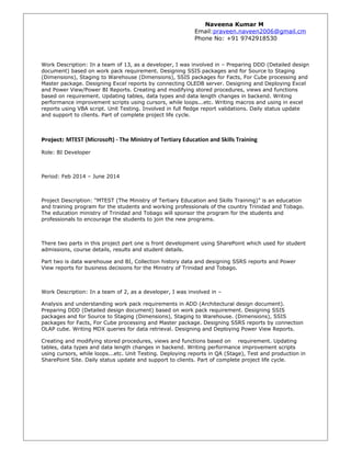 Naveena Kumar M
Email:praveen.naveen2006@gmail.cm
Phone No: +91 9742918530
Work Description: In a team of 13, as a developer, I was involved in – Preparing DDD (Detailed design
document) based on work pack requirement. Designing SSIS packages and for Source to Staging
(Dimensions), Staging to Warehouse (Dimensions), SSIS packages for Facts, For Cube processing and
Master package. Designing Excel reports by connecting OLEDB server. Designing and Deploying Excel
and Power View/Power BI Reports. Creating and modifying stored procedures, views and functions
based on requirement. Updating tables, data types and data length changes in backend. Writing
performance improvement scripts using cursors, while loops...etc. Writing macros and using in excel
reports using VBA script. Unit Testing. Involved in full fledge report validations. Daily status update
and support to clients. Part of complete project life cycle.
Project: MTEST (Microsoft) - The Ministry of Tertiary Education and Skills Training
Role: BI Developer
Period: Feb 2014 – June 2014
Project Description: “MTEST (The Ministry of Tertiary Education and Skills Training)” is an education
and training program for the students and working professionals of the country Trinidad and Tobago.
The education ministry of Trinidad and Tobago will sponsor the program for the students and
professionals to encourage the students to join the new programs.
There two parts in this project part one is front development using SharePoint which used for student
admissions, course details, results and student details.
Part two is data warehouse and BI, Collection history data and designing SSRS reports and Power
View reports for business decisions for the Ministry of Trinidad and Tobago.
Work Description: In a team of 2, as a developer, I was involved in –
Analysis and understanding work pack requirements in ADD (Architectural design document).
Preparing DDD (Detailed design document) based on work pack requirement. Designing SSIS
packages and for Source to Staging (Dimensions), Staging to Warehouse. (Dimensions), SSIS
packages for Facts, For Cube processing and Master package. Designing SSRS reports by connection
OLAP cube. Writing MDX queries for data retrieval. Designing and Deploying Power View Reports.
Creating and modifying stored procedures, views and functions based on requirement. Updating
tables, data types and data length changes in backend. Writing performance improvement scripts
using cursors, while loops...etc. Unit Testing. Deploying reports in QA (Stage), Test and production in
SharePoint Site. Daily status update and support to clients. Part of complete project life cycle.
 