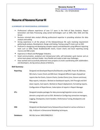 Naveena Kumar M
Email:praveen.naveen2006@gmail.cm
Phone No: +91 9742918530
ResumeofNaveenaKumarM
A.SUMMARY OF PROFESSIONAL EXPERIENCE
 Professional software experience of over 5.7 years in the field of Data Analytics, Report
Generation and Data Processing using varied technologies such as SSRS, SSIS, SSAS and SQL
Server.
 Business oriented data analyst offering professional expertise in providing solutions for data
analysis and coding.
 Strong experience in all the phases of the Datawarehouse life cycle involving requirement
gathering & analysis, Development, Design and Coding, Testing using ETL tools such as SSIS.
 Proficient in designing and developing complex reports and dashboards using different reporting
tools such as SSRS, Power BI,Qlikview,MS charts, Fusion charts and Excel reporting (Using
macros and VBA script).
 Experience in Retail and Mortgage Industry.
 Good communication, analytical and interpersonal skills, self-motivated, quick learner and an
active team player and team leader. Very flexible and ready to take new challenges.
 Have worked and successfully delivered many projects at onsite coordinating with stakeholders
and developers, during various phases of delivery.
Skill Summary:
Reporting: Designed and developed Reports/Dashboards using SSRS, Power BI, Qlikview,
MS charts, Fusion Charts and MS Excel. Designed different types of graphical
reports like Pie Charts, Column Charts, Combo Charts (Line, Column and Area),
Map reports, Indicators. Worked on Dashboard reports, Drill Through and Drill
down reports, Sub reports. Worked on Report deployment, Formatting reports,
Configuration of ReportServer, Subscription of reports in Report Manager
ETL: Designed complex packages for data processing/migration across various
domains using tools such as SSIS .Worked on Configuring connection managers,
Logging, Checkpoints, Event Handlers, Performance Tuning, Breakpoints and
Debugging.
DW: Designed and developed many Datawarehouse based on various schemas in
SQL. Proficient in Dimensional Modelling techniques.
Databases: MS SQL Server 2005/2008/2012.
 