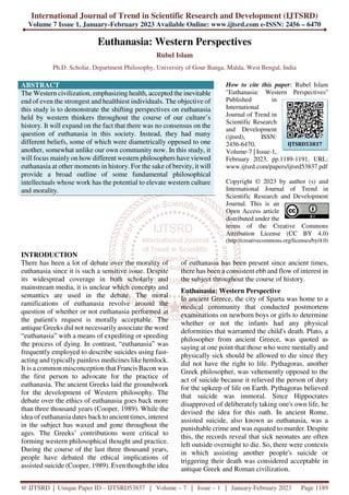 International Journal of Trend in Scientific Research and Development (IJTSRD)
Volume 7 Issue 1, January-February 2023 Available Online: www.ijtsrd.com e-ISSN: 2456 – 6470
@ IJTSRD | Unique Paper ID – IJTSRD53837 | Volume – 7 | Issue – 1 | January-February 2023 Page 1189
Euthanasia: Western Perspectives
Rubel Islam
Ph.D. Scholar, Department Philosophy, University of Gour Banga, Malda, West Bengal, India
ABSTRACT
The Western civilization, emphasizing health, accepted the inevitable
end of even the strongest and healthiest individuals. The objective of
this study is to demonstrate the shifting perspectives on euthanasia
held by western thinkers throughout the course of our culture’s
history. It will expand on the fact that there was no consensus on the
question of euthanasia in this society. Instead, they had many
different beliefs, some of which were diametrically opposed to one
another, somewhat unlike our own community now. In this study, it
will focus mainly on how different western philosophers have viewed
euthanasia at other moments in history. For the sake of brevity, it will
provide a broad outline of some fundamental philosophical
intellectuals whose work has the potential to elevate western culture
and morality.
How to cite this paper: Rubel Islam
"Euthanasia: Western Perspectives"
Published in
International
Journal of Trend in
Scientific Research
and Development
(ijtsrd), ISSN:
2456-6470,
Volume-7 | Issue-1,
February 2023, pp.1189-1191, URL:
www.ijtsrd.com/papers/ijtsrd53837.pdf
Copyright © 2023 by author (s) and
International Journal of Trend in
Scientific Research and Development
Journal. This is an
Open Access article
distributed under the
terms of the Creative Commons
Attribution License (CC BY 4.0)
(http://creativecommons.org/licenses/by/4.0)
INTRODUCTION
There has been a lot of debate over the morality of
euthanasia since it is such a sensitive issue. Despite
its widespread coverage in both scholarly and
mainstream media, it is unclear which concepts and
semantics are used in the debate. The moral
ramifications of euthanasia revolve around the
question of whether or not euthanasia performed at
the patient's request is morally acceptable. The
antique Greeks did not necessarily associate the word
“euthanasia” with a means of expediting or speeding
the process of dying. In contrast, “euthanasia” was
frequently employed to describe suicides using fast-
acting and typically painless medicines like hemlock.
It is a common misconception that Francis Bacon was
the first person to advocate for the practice of
euthanasia. The ancient Greeks laid the groundwork
for the development of Western philosophy. The
debate over the ethics of euthanasia goes back more
than three thousand years (Cooper, 1989). While the
idea of euthanasia dates back to ancient times, interest
in the subject has waxed and gone throughout the
ages. The Greeks’ contributions were critical to
forming western philosophical thought and practice.
During the course of the last three thousand years,
people have debated the ethical implications of
assisted suicide (Cooper, 1989). Even though the idea
of euthanasia has been present since ancient times,
there has been a consistent ebb and flow of interest in
the subject throughout the course of history.
Euthanasia: Western Perspective
In ancient Greece, the city of Sparta was home to a
medical community that conducted postmortem
examinations on newborn boys or girls to determine
whether or not the infants had any physical
deformities that warranted the child's death. Plato, a
philosopher from ancient Greece, was quoted as
saying at one point that those who were mentally and
physically sick should be allowed to die since they
did not have the right to life. Pythagoras, another
Greek philosopher, was vehemently opposed to the
act of suicide because it relieved the person of duty
for the upkeep of life on Earth. Pythagoras believed
that suicide was immoral. Since Hippocrates
disapproved of deliberately taking one's own life, he
devised the idea for this oath. In ancient Rome,
assisted suicide, also known as euthanasia, was a
punishable crime and was equated to murder. Despite
this, the records reveal that sick neonates are often
left outside overnight to die. So, there were contexts
in which assisting another people's suicide or
triggering their death was considered acceptable in
antique Greek and Roman civilization.
IJTSRD53837
 