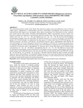 Nigerian Journal of Fisheries Vol. 12 (2) 2015
©Fisheries Society of Nigeria 912
HEAVY METAL ACCUMULATION IN CATFISH SPECIES (Malapterurus electricus,
Chrysichthys nigrodigitatus AND Synodontis clarias) INHABITING THE LEKKI
LAGOON, LAGOS, NIGERIA
*UKWA, U.D., EYIARO, T.O., ORJI, I.K., BAWA-ALLAH, K.A. & J.K. SALIU
Department of Zoology, Faculty of Science, University of Lagos, Nigeria
*Correspondence: ukwadavid@gmail.com, +2347085122532
ABSTRACT
The concentration of heavy metals; Lead, Nickel, Zinc and Iron in surface waters and sediment as well as in liver of
catfish species; Malapterurus (=Erpetoichthys) electricus, Chrysichthys nigrodigitatus and Synodontis clarias
collected from Lekki Lagoon were investigated. Heavy metal concentrations were determined in water, sediment,
liver of fish species using Atomic Absorption Spectrophotometer. Higher concentrations of heavy metals were
detected in sediment as compared to concentrations detected in surface water. The trend of metal concentrations in
surface water was; Zn > Ni > Fe < Pb, and sediment was; Ni > Zn > Fe > Pb. M. electricus had the highest
concentrations of hepatic lead, iron and nickel; Pb (0.98±0.79 mg kg-1
), Fe (24.54±55.07 mg kg-1
), Zn (6.83±8.20
mg kg-1
), Ni (3.42±6.26 mg kg-1
) as compared to the other species; S. clarias which had, Pb (0.02±0.04 mg kg-1
), Fe
(0.61±0.21 mg kg-1
), Zn (0.38 ± 0.20 mg kg-1
), Ni (0.04±0.01 mg kg-1
) and C. nigrodigitatus which had the Pb
(0.01±0.04 mg kg-1
), Fe (5.58±5.38 mg kg-1
), Zn (29.81±25.10 mg kg-1
), Ni (0.68±0.75). S. clarias showed the lowest
accumulation efficiency of heavy metals form surface water and sediment as compared to bio-accumulation factors
recorded for M. electricus and C. nigrodigitatus. M. electricus and S. clarias had similar trend in hepatic metal
concentrations; Fe > Zn > Ni > Pb while C. nigrodigitatus had; Zn > Fe > Ni > Pb. The difference in trend could
be attributed to bioavailability, intrinsic fish processes, and trophic structure variation. Concentrations of the heavy
metals analyzed in the edible fish species were above the safe limits recommended by FEPA and WHO (Pb, 0.01 mg
kg-1
, Ni, 0.02 mg kg-1
, Fe, 0.2 mg kg-1
, Zn, 3.0 mg kg-1
). Therefore measures should be taken to monitor the Lekki
lagoon for heavy metals pollution. Use of multiple indicator species in bio-monitoring should be encouraged and M.
electricus which has shown better bio-indicator capability according to results obtained from this study should be
considered a preferred fish model in bio-monitoring program.
Keywords: Atomic Absorption Spectrophotometer, heavy metals, bioaccumulation factor, bioindicator
INTRODUCTION
The pollution of the aquatic environment with
heavy metals has become a worldwide problem
during recent years, because they are indestructible
and most of them have toxic effect on organisms
(MacFarlane and Burchett, 2000). Heavy metal
concentrations in aquatic ecosystems are usually
monitored by measuring their concentration in water,
sediments and biota. They generally exist in low
levels in water and attain considerable concentration
in sediments and biota (Namminga and Wilhm,
1976). Heavy metals including both essential and
non-essential elements have a particular significance
in eco-toxicology, since they are highly persistent
and all have the potential to be toxic to living
organisms. These elements are toxic to living
organisms at excessive concentration, but some are
essential for normal healthy growth and reproduction
by either plant or animals at low but critical
concentrations.
The fish fauna of Lagos lagoon were classified
by Fagade and Olaniyan (1974) into three main
ecological groups namely the marine group made up
of fishes that use the lagoon as nursery ground, these
were made up of thirty-one species. The freshwater
fishes that dominate the lagoon during the low
salinity periods consisted of seventeen species and
the euryhaline group which included twenty-four
species that were found in the lagoon throughout the
year. Over the years the resources of the Lagos
lagoon have been contaminated with a high level of
industrial and domestic pollutants (Akpata and
Ekundayo, 1978; Ajao and Fagade, 1990; Akpata,
2002; Emmanuel, 2004).
Elemental toxicants could enter fish either
directly through the digestive tract due to
consumption of contaminated water and food or non-
dietary routes across permeable membranes such as
gills (Burger et al., 2002). The pollution has
invariably affected the lives of fishes inhabiting the
lagoon. The fisheries are declining in the lagoon and
adjacent creeks and many of the fish species are
greatly threatened (Emmanuel, 2004; Emmanuel and
Kusemiju, 2005). The residents depend on these
resources as a major source of livelihood (Emmanuel,
2004). Fish, as human food, is considered as a good
 