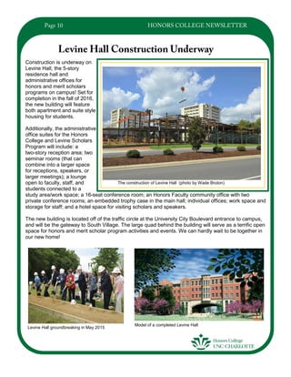 Construction is underway on
Levine Hall, the 5-story
residence hall and
administrative offices for
honors and merit scholars
programs on campus! Set for
completion in the fall of 2016,
the new building will feature
both apartment and suite style
housing for students.
Additionally, the administrative
office suites for the Honors
College and Levine Scholars
Program will include: a
two-story reception area; two
seminar rooms (that can
combine into a larger space
for receptions, speakers, or
larger meetings); a lounge
open to faculty, staff, and
students connected to a
study area/work space; a 16-seat conference room; an Honors Faculty community office with two
private conference rooms; an embedded trophy case in the main hall; individual offices; work space and
storage for staff; and a hotel space for visiting scholars and speakers.
The new building is located off of the traffic circle at the University City Boulevard entrance to campus,
and will be the gateway to South Village. The large quad behind the building will serve as a terrific open
space for honors and merit scholar program activities and events. We can hardly wait to be together in
our new home!
Levine Hall groundbreaking in May 2015
The construction of Levine Hall (photo by Wade Bruton)
Model of a completed Levine Hall
 