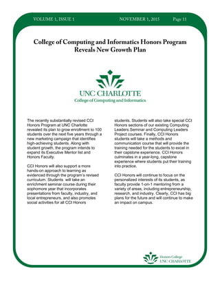 The recently substantially revised CCI
Honors Program at UNC Charlotte
revealed its plan to grow enrollment to 100
students over the next five years through a
new marketing campaign that identifies
high-achieving students. Along with
student growth, the program intends to
expand its Executive Mentor list and
Honors Faculty.
CCI Honors will also support a more
hands-on approach to learning as
evidenced through the program’s revised
curriculum. Students will take an
enrichment seminar course during their
sophomore year that incorporates
presentations from faculty, industry, and
local entrepreneurs, and also promotes
social activities for all CCI Honors
students. Students will also take special CCI
Honors sections of our existing Computing
Leaders Seminar and Computing Leaders
Project courses. Finally, CCI Honors
students will take a methods and
communication course that will provide the
training needed for the students to excel in
their capstone experience. CCI Honors
culminates in a year-long, capstone
experience where students put their training
into practice.
CCI Honors will continue to focus on the
personalized interests of its students, as
faculty provide 1-on-1 mentoring from a
variety of areas, including entrepreneurship,
research, and industry. Clearly, CCI has big
plans for the future and will continue to make
an impact on campus.
 