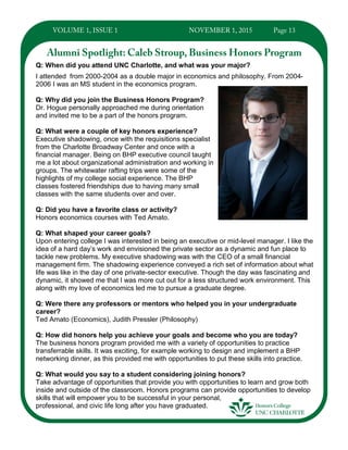 Q: When did you attend UNC Charlotte, and what was your major?
I attended from 2000-2004 as a double major in economics and philosophy. From 2004-
2006 I was an MS student in the economics program.
Q: Why did you join the Business Honors Program?
Dr. Hogue personally approached me during orientation
and invited me to be a part of the honors program.
Q: What were a couple of key honors experience?
Executive shadowing, once with the requisitions specialist
from the Charlotte Broadway Center and once with a
financial manager. Being on BHP executive council taught
me a lot about organizational administration and working in
groups. The whitewater rafting trips were some of the
highlights of my college social experience. The BHP
classes fostered friendships due to having many small
classes with the same students over and over.
Q: Did you have a favorite class or activity?
Honors economics courses with Ted Amato.
Q: What shaped your career goals?
Upon entering college I was interested in being an executive or mid-level manager. I like the
idea of a hard day’s work and envisioned the private sector as a dynamic and fun place to
tackle new problems. My executive shadowing was with the CEO of a small financial
management firm. The shadowing experience conveyed a rich set of information about what
life was like in the day of one private-sector executive. Though the day was fascinating and
dynamic, it showed me that I was more cut out for a less structured work environment. This
along with my love of economics led me to pursue a graduate degree.
Q: Were there any professors or mentors who helped you in your undergraduate
career?
Ted Amato (Economics), Judith Pressler (Philosophy)
Q: How did honors help you achieve your goals and become who you are today?
The business honors program provided me with a variety of opportunities to practice
transferrable skills. It was exciting, for example working to design and implement a BHP
networking dinner, as this provided me with opportunities to put these skills into practice.
Q: What would you say to a student considering joining honors?
Take advantage of opportunities that provide you with opportunities to learn and grow both
inside and outside of the classroom. Honors programs can provide opportunities to develop
skills that will empower you to be successful in your personal,
professional, and civic life long after you have graduated.
 
